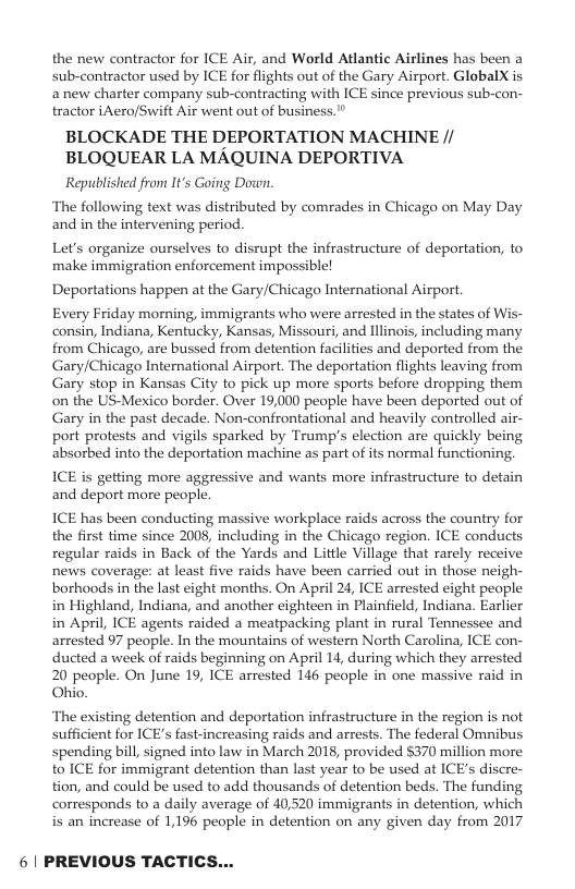 the new contractor for ICE Air, and World Atlantic Airlines has been a sub-contractor used by ICE for flights out of the Gary Airport. GlobalX s anew charter company sub-contracting with ICE since previous sub-con- tractor iAero/Swift Air went out of business." BLOCKADE THE DEPORTATION MACHINE // BLOQUEAR LA MAQUINA DEPORTIVA Republished from It’s Going Down. ‘The following text was distributed by comrades in Chicago on May Day and in the intervening period. Let’s organize ourselves to disrupt the infrastructure of deportation, to make immigration enforcement impossible! Deportations happen at the Gary/Chicago International Airport. Every Friday morning, immigrants who were arrested in the states of consin, Indiana, Kentucky, Kansas, Missouri, and linois, including many from Chicago, are bussed from detention facilities and deported from the Gary/Chicago International Airport. The deportation flights leaving from Gary stop in Kansas City to pick up more sports before dropping them on the US-Mexico border. Over 19,000 people have been deported out of Gary in the past decade. Non-confrontational and heavily controlled air- port protests and vigils sparked by Trump’s election are quickly being absorbed into the deportation machine as part of its normal functioning, ICE is getting more aggressive and wants more infrastructure to detain and deport more people. ICE has been conducting massive workplace raids across the country for the first time since 2008, including in the Chicago region. ICE conducts regular raids in Back of the Yards and Little Village that rarely receive news coverage: at least five raids have been carried out in those neigh- borhoods in the last eight months. On April 24, ICE arrested eight people in Highland, Indiana, and another cighteen in Plainfield, Indiana. Earlier in April, ICE agents raided a meatpacking plant in rural Tennessee and arrested 97 people. In the mountains of western North Carolina, ICE con- ducted a week of raids beginning on April 14, during which they arrested 20 people. On June 19, ICE arrested 146 people in one massive raid in Ohio. ‘The existing detention and deportation infrastructure in the region is not sufficient for ICE’s fast-increasing raids and arrests. The federal Omnibus spending bill, signed into law in March 2018, provided $370 million more to ICE for immigrant detention than last year to be used at ICE’s discre- tion, and could be used to add thousands of detention beds. The funding corresponds to a daily average of 40,520 immigrants in detention, which is an increase of 1,196 people in detention on any given day from 2017 61 PREVIOUS TACTICS...